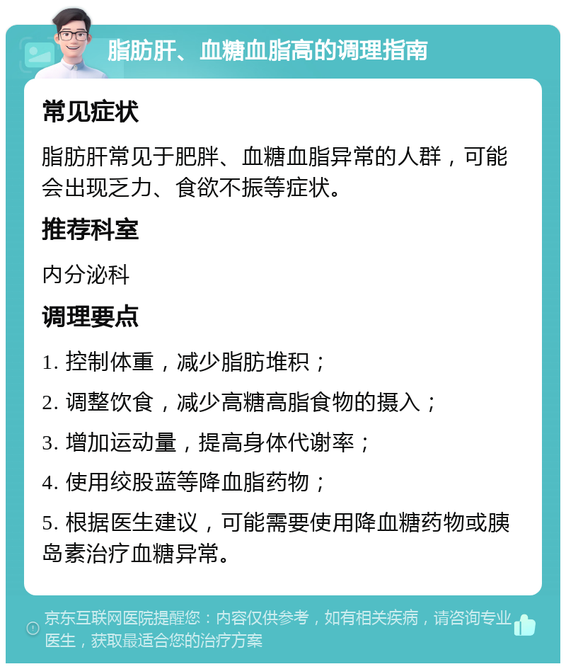 脂肪肝、血糖血脂高的调理指南 常见症状 脂肪肝常见于肥胖、血糖血脂异常的人群，可能会出现乏力、食欲不振等症状。 推荐科室 内分泌科 调理要点 1. 控制体重，减少脂肪堆积； 2. 调整饮食，减少高糖高脂食物的摄入； 3. 增加运动量，提高身体代谢率； 4. 使用绞股蓝等降血脂药物； 5. 根据医生建议，可能需要使用降血糖药物或胰岛素治疗血糖异常。