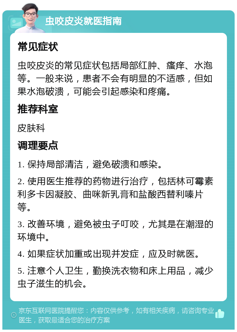 虫咬皮炎就医指南 常见症状 虫咬皮炎的常见症状包括局部红肿、瘙痒、水泡等。一般来说，患者不会有明显的不适感，但如果水泡破溃，可能会引起感染和疼痛。 推荐科室 皮肤科 调理要点 1. 保持局部清洁，避免破溃和感染。 2. 使用医生推荐的药物进行治疗，包括林可霉素利多卡因凝胶、曲咪新乳膏和盐酸西替利嗪片等。 3. 改善环境，避免被虫子叮咬，尤其是在潮湿的环境中。 4. 如果症状加重或出现并发症，应及时就医。 5. 注意个人卫生，勤换洗衣物和床上用品，减少虫子滋生的机会。