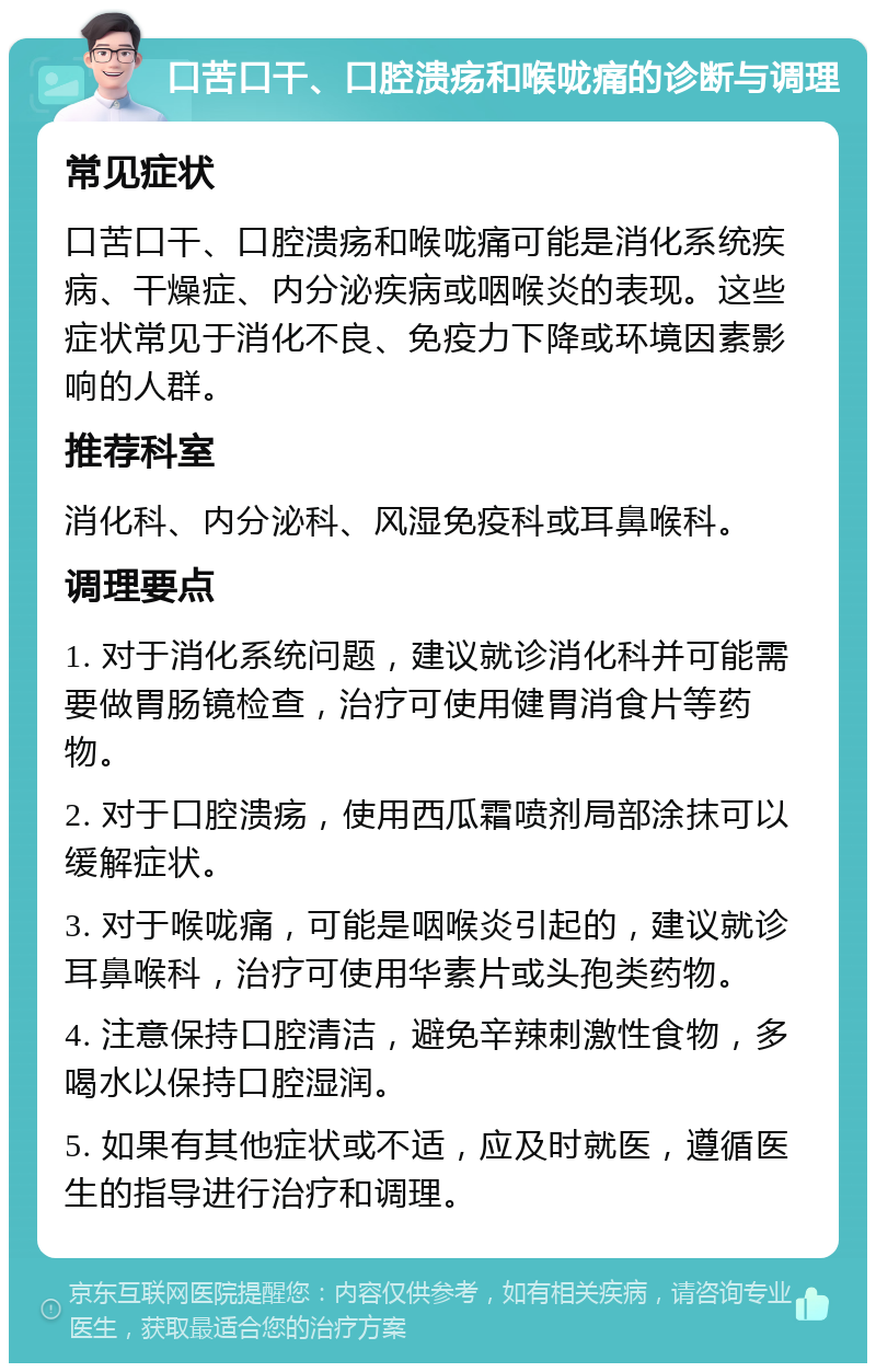 口苦口干、口腔溃疡和喉咙痛的诊断与调理 常见症状 口苦口干、口腔溃疡和喉咙痛可能是消化系统疾病、干燥症、内分泌疾病或咽喉炎的表现。这些症状常见于消化不良、免疫力下降或环境因素影响的人群。 推荐科室 消化科、内分泌科、风湿免疫科或耳鼻喉科。 调理要点 1. 对于消化系统问题，建议就诊消化科并可能需要做胃肠镜检查，治疗可使用健胃消食片等药物。 2. 对于口腔溃疡，使用西瓜霜喷剂局部涂抹可以缓解症状。 3. 对于喉咙痛，可能是咽喉炎引起的，建议就诊耳鼻喉科，治疗可使用华素片或头孢类药物。 4. 注意保持口腔清洁，避免辛辣刺激性食物，多喝水以保持口腔湿润。 5. 如果有其他症状或不适，应及时就医，遵循医生的指导进行治疗和调理。