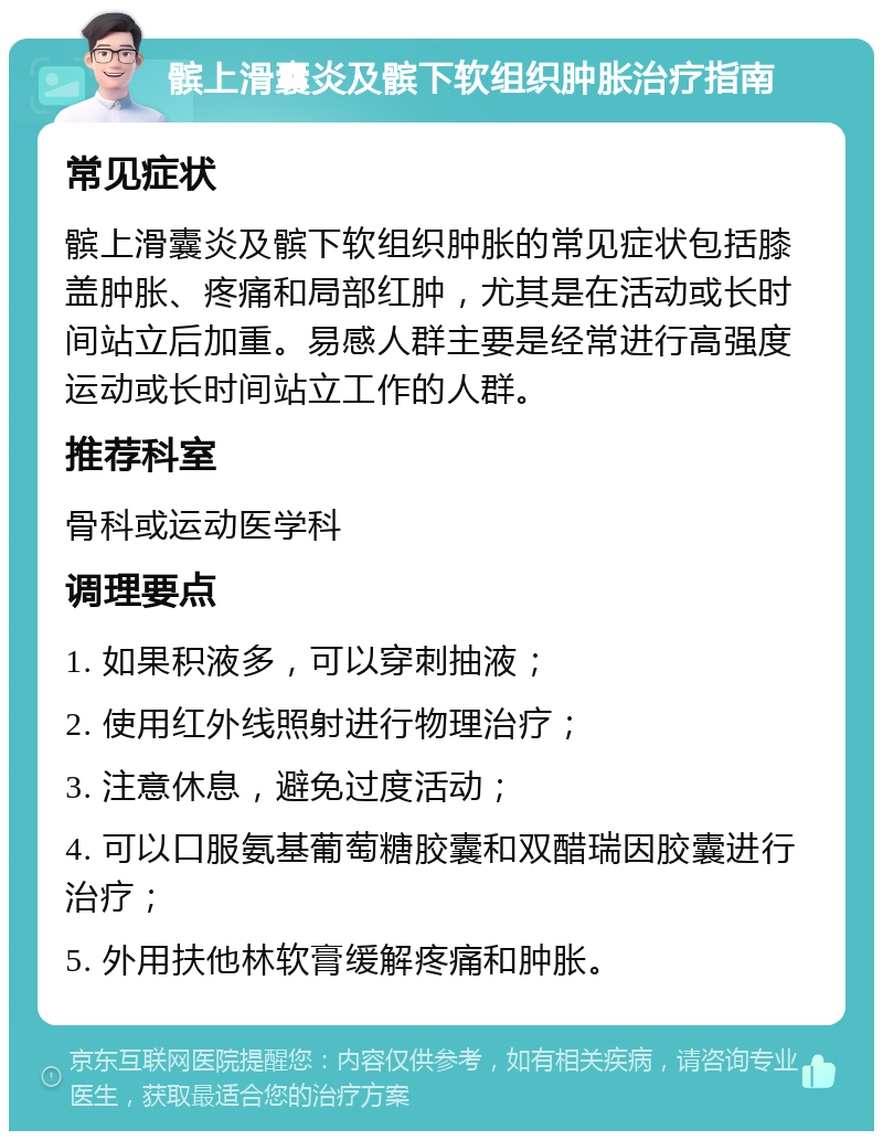 髌上滑囊炎及髌下软组织肿胀治疗指南 常见症状 髌上滑囊炎及髌下软组织肿胀的常见症状包括膝盖肿胀、疼痛和局部红肿，尤其是在活动或长时间站立后加重。易感人群主要是经常进行高强度运动或长时间站立工作的人群。 推荐科室 骨科或运动医学科 调理要点 1. 如果积液多，可以穿刺抽液； 2. 使用红外线照射进行物理治疗； 3. 注意休息，避免过度活动； 4. 可以口服氨基葡萄糖胶囊和双醋瑞因胶囊进行治疗； 5. 外用扶他林软膏缓解疼痛和肿胀。