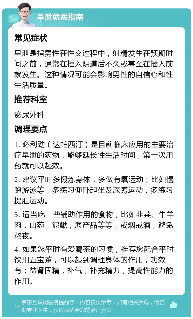 早泄就医指南 常见症状 早泄是指男性在性交过程中，射精发生在预期时间之前，通常在插入阴道后不久或甚至在插入前就发生。这种情况可能会影响男性的自信心和性生活质量。 推荐科室 泌尿外科 调理要点 1. 必利劲（达帕西汀）是目前临床应用的主要治疗早泄的药物，能够延长性生活时间，第一次用药就可以起效。 2. 建议平时多锻炼身体，多做有氧运动，比如慢跑游泳等，多练习仰卧起坐及深蹲运动，多练习提肛运动。 3. 适当吃一些辅助作用的食物，比如韭菜、牛羊肉，山药，泥鳅，海产品等等，戒烟戒酒，避免熬夜。 4. 如果您平时有爱喝茶的习惯，推荐您配合平时饮用五宝茶，可以起到调理身体的作用，功效有：益肾固精，补气，补充精力，提高性能力的作用。