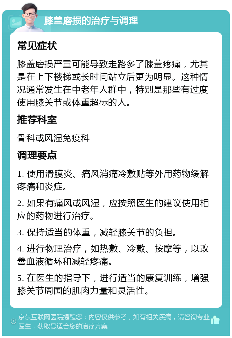 膝盖磨损的治疗与调理 常见症状 膝盖磨损严重可能导致走路多了膝盖疼痛，尤其是在上下楼梯或长时间站立后更为明显。这种情况通常发生在中老年人群中，特别是那些有过度使用膝关节或体重超标的人。 推荐科室 骨科或风湿免疫科 调理要点 1. 使用滑膜炎、痛风消痛冷敷贴等外用药物缓解疼痛和炎症。 2. 如果有痛风或风湿，应按照医生的建议使用相应的药物进行治疗。 3. 保持适当的体重，减轻膝关节的负担。 4. 进行物理治疗，如热敷、冷敷、按摩等，以改善血液循环和减轻疼痛。 5. 在医生的指导下，进行适当的康复训练，增强膝关节周围的肌肉力量和灵活性。