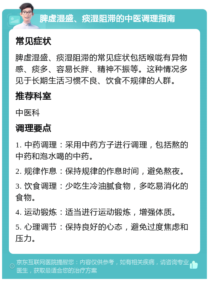 脾虚湿盛、痰湿阻滞的中医调理指南 常见症状 脾虚湿盛、痰湿阻滞的常见症状包括喉咙有异物感、痰多、容易长胖、精神不振等。这种情况多见于长期生活习惯不良、饮食不规律的人群。 推荐科室 中医科 调理要点 1. 中药调理：采用中药方子进行调理，包括熬的中药和泡水喝的中药。 2. 规律作息：保持规律的作息时间，避免熬夜。 3. 饮食调理：少吃生冷油腻食物，多吃易消化的食物。 4. 运动锻炼：适当进行运动锻炼，增强体质。 5. 心理调节：保持良好的心态，避免过度焦虑和压力。