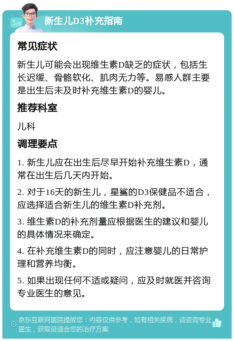 新生儿D3补充指南 常见症状 新生儿可能会出现维生素D缺乏的症状，包括生长迟缓、骨骼软化、肌肉无力等。易感人群主要是出生后未及时补充维生素D的婴儿。 推荐科室 儿科 调理要点 1. 新生儿应在出生后尽早开始补充维生素D，通常在出生后几天内开始。 2. 对于16天的新生儿，星鲨的D3保健品不适合，应选择适合新生儿的维生素D补充剂。 3. 维生素D的补充剂量应根据医生的建议和婴儿的具体情况来确定。 4. 在补充维生素D的同时，应注意婴儿的日常护理和营养均衡。 5. 如果出现任何不适或疑问，应及时就医并咨询专业医生的意见。