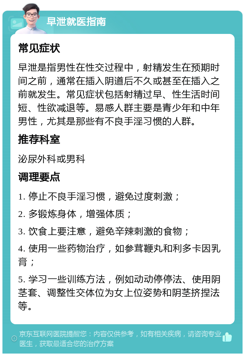 早泄就医指南 常见症状 早泄是指男性在性交过程中，射精发生在预期时间之前，通常在插入阴道后不久或甚至在插入之前就发生。常见症状包括射精过早、性生活时间短、性欲减退等。易感人群主要是青少年和中年男性，尤其是那些有不良手淫习惯的人群。 推荐科室 泌尿外科或男科 调理要点 1. 停止不良手淫习惯，避免过度刺激； 2. 多锻炼身体，增强体质； 3. 饮食上要注意，避免辛辣刺激的食物； 4. 使用一些药物治疗，如参茸鞭丸和利多卡因乳膏； 5. 学习一些训练方法，例如动动停停法、使用阴茎套、调整性交体位为女上位姿势和阴茎挤捏法等。