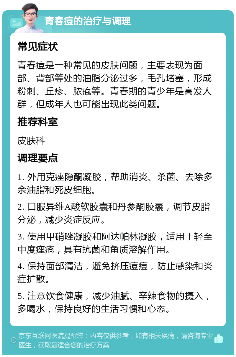 青春痘的治疗与调理 常见症状 青春痘是一种常见的皮肤问题，主要表现为面部、背部等处的油脂分泌过多，毛孔堵塞，形成粉刺、丘疹、脓疱等。青春期的青少年是高发人群，但成年人也可能出现此类问题。 推荐科室 皮肤科 调理要点 1. 外用克痤隐酮凝胶，帮助消炎、杀菌、去除多余油脂和死皮细胞。 2. 口服异维A酸软胶囊和丹参酮胶囊，调节皮脂分泌，减少炎症反应。 3. 使用甲硝唑凝胶和阿达帕林凝胶，适用于轻至中度痤疮，具有抗菌和角质溶解作用。 4. 保持面部清洁，避免挤压痘痘，防止感染和炎症扩散。 5. 注意饮食健康，减少油腻、辛辣食物的摄入，多喝水，保持良好的生活习惯和心态。