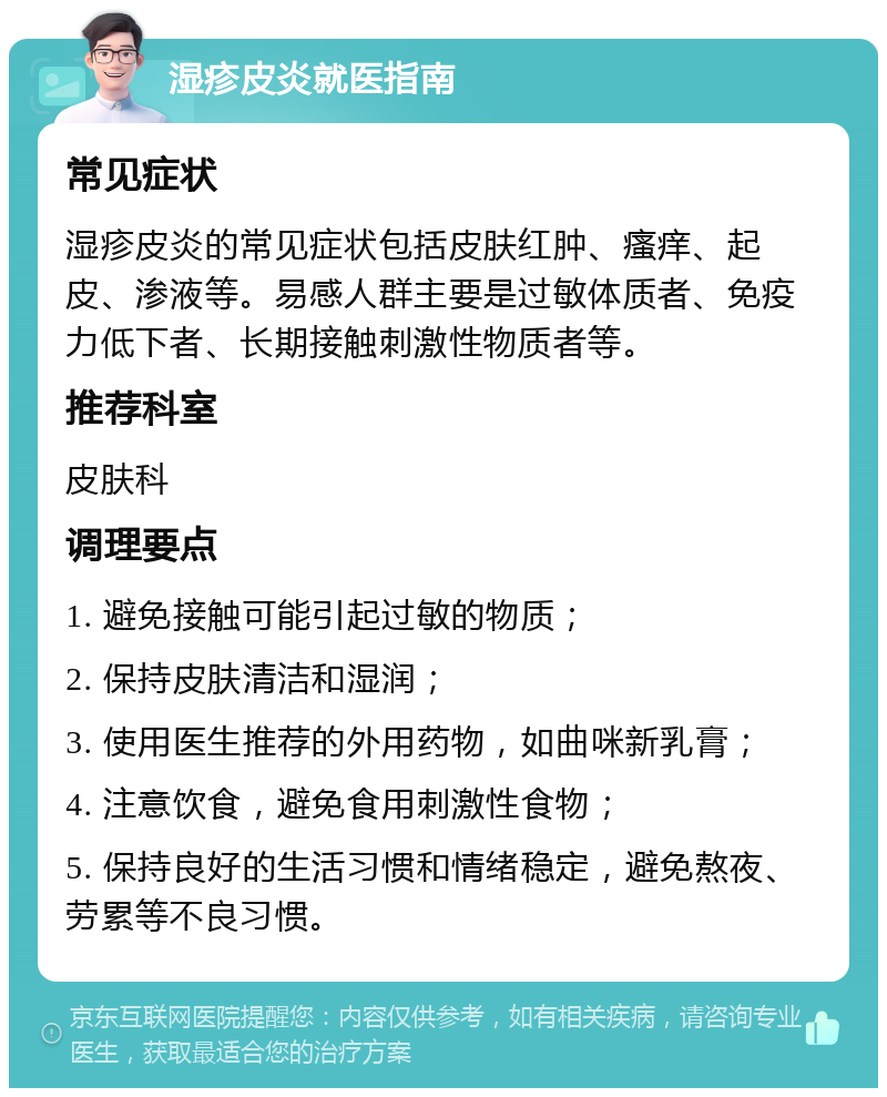 湿疹皮炎就医指南 常见症状 湿疹皮炎的常见症状包括皮肤红肿、瘙痒、起皮、渗液等。易感人群主要是过敏体质者、免疫力低下者、长期接触刺激性物质者等。 推荐科室 皮肤科 调理要点 1. 避免接触可能引起过敏的物质； 2. 保持皮肤清洁和湿润； 3. 使用医生推荐的外用药物，如曲咪新乳膏； 4. 注意饮食，避免食用刺激性食物； 5. 保持良好的生活习惯和情绪稳定，避免熬夜、劳累等不良习惯。