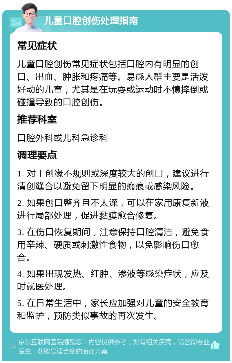 儿童口腔创伤处理指南 常见症状 儿童口腔创伤常见症状包括口腔内有明显的创口、出血、肿胀和疼痛等。易感人群主要是活泼好动的儿童，尤其是在玩耍或运动时不慎摔倒或碰撞导致的口腔创伤。 推荐科室 口腔外科或儿科急诊科 调理要点 1. 对于创缘不规则或深度较大的创口，建议进行清创缝合以避免留下明显的瘢痕或感染风险。 2. 如果创口整齐且不太深，可以在家用康复新液进行局部处理，促进黏膜愈合修复。 3. 在伤口恢复期间，注意保持口腔清洁，避免食用辛辣、硬质或刺激性食物，以免影响伤口愈合。 4. 如果出现发热、红肿、渗液等感染症状，应及时就医处理。 5. 在日常生活中，家长应加强对儿童的安全教育和监护，预防类似事故的再次发生。