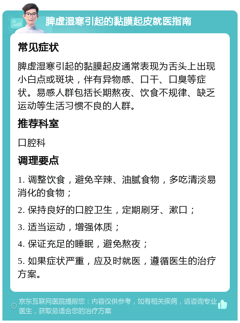 脾虚湿寒引起的黏膜起皮就医指南 常见症状 脾虚湿寒引起的黏膜起皮通常表现为舌头上出现小白点或斑块，伴有异物感、口干、口臭等症状。易感人群包括长期熬夜、饮食不规律、缺乏运动等生活习惯不良的人群。 推荐科室 口腔科 调理要点 1. 调整饮食，避免辛辣、油腻食物，多吃清淡易消化的食物； 2. 保持良好的口腔卫生，定期刷牙、漱口； 3. 适当运动，增强体质； 4. 保证充足的睡眠，避免熬夜； 5. 如果症状严重，应及时就医，遵循医生的治疗方案。