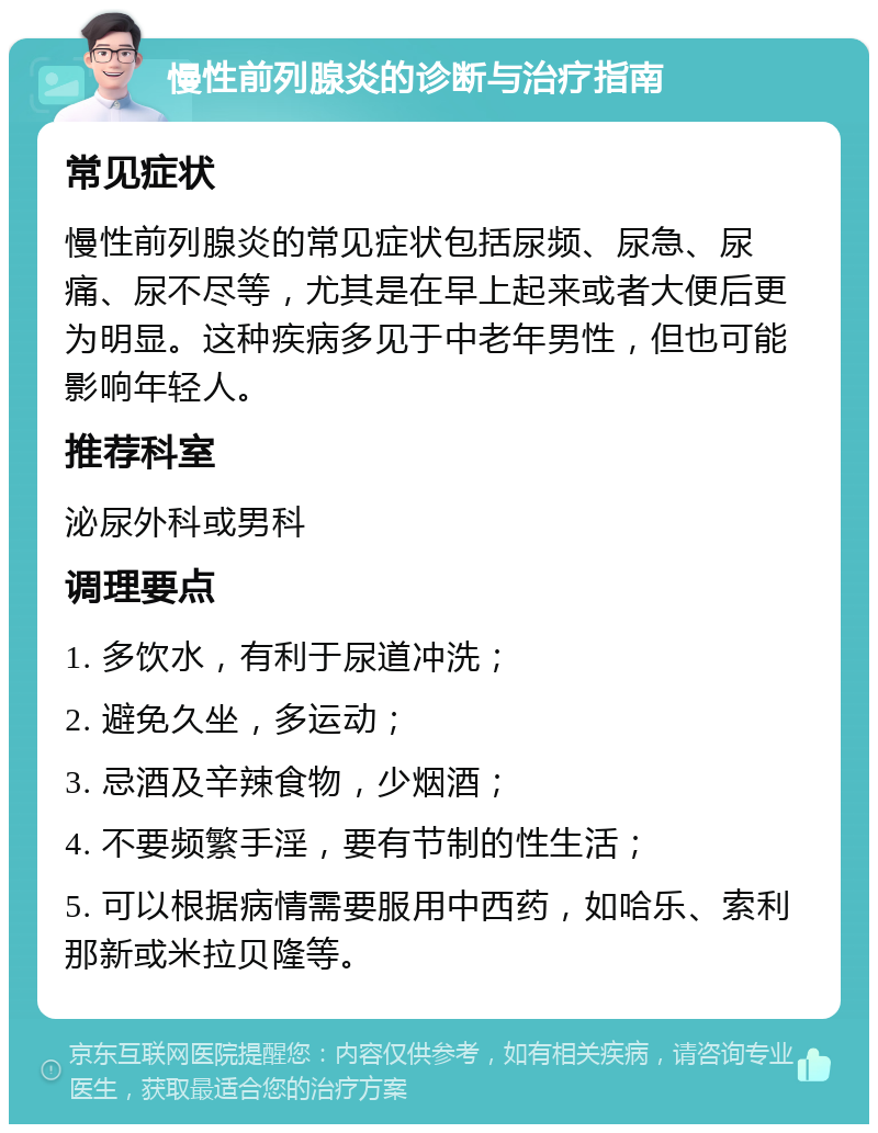 慢性前列腺炎的诊断与治疗指南 常见症状 慢性前列腺炎的常见症状包括尿频、尿急、尿痛、尿不尽等，尤其是在早上起来或者大便后更为明显。这种疾病多见于中老年男性，但也可能影响年轻人。 推荐科室 泌尿外科或男科 调理要点 1. 多饮水，有利于尿道冲洗； 2. 避免久坐，多运动； 3. 忌酒及辛辣食物，少烟酒； 4. 不要频繁手淫，要有节制的性生活； 5. 可以根据病情需要服用中西药，如哈乐、索利那新或米拉贝隆等。