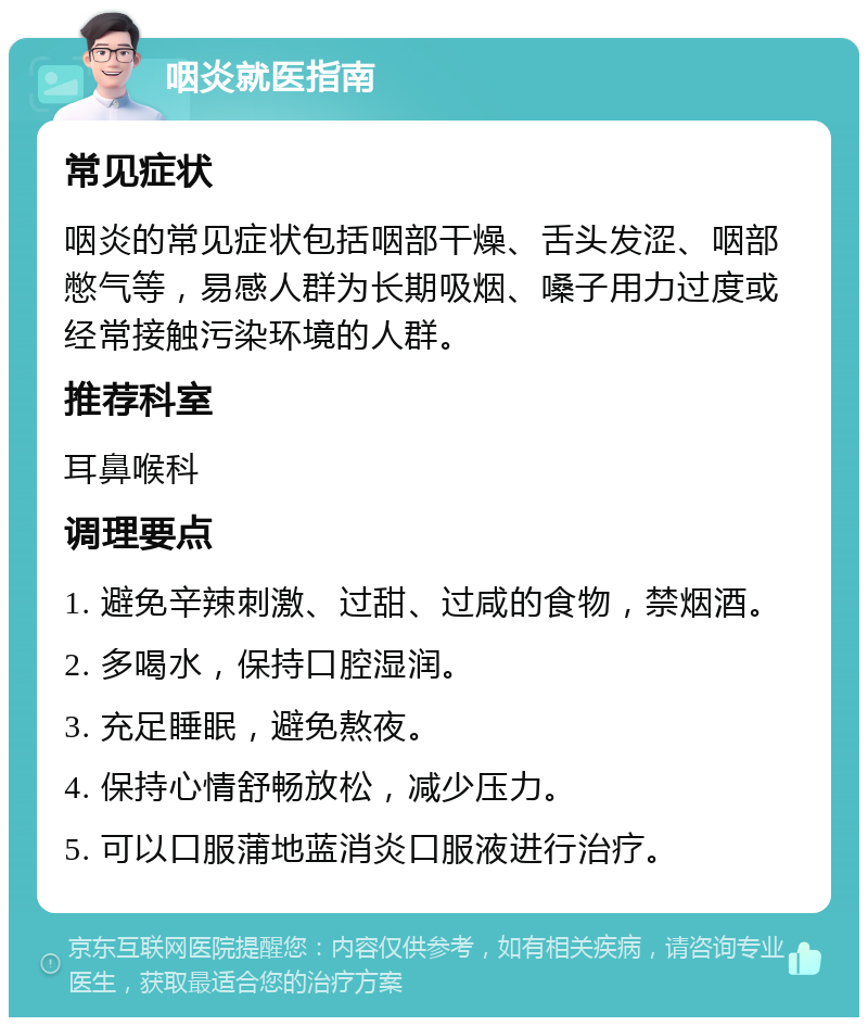 咽炎就医指南 常见症状 咽炎的常见症状包括咽部干燥、舌头发涩、咽部憋气等，易感人群为长期吸烟、嗓子用力过度或经常接触污染环境的人群。 推荐科室 耳鼻喉科 调理要点 1. 避免辛辣刺激、过甜、过咸的食物，禁烟酒。 2. 多喝水，保持口腔湿润。 3. 充足睡眠，避免熬夜。 4. 保持心情舒畅放松，减少压力。 5. 可以口服蒲地蓝消炎口服液进行治疗。