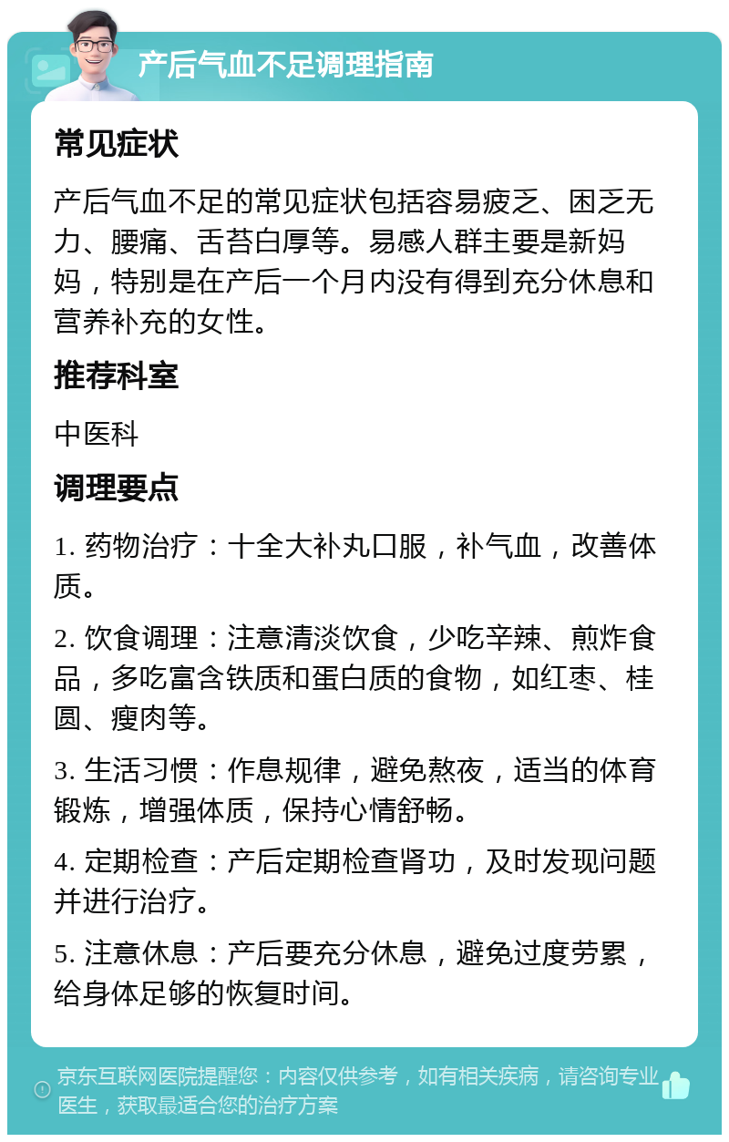 产后气血不足调理指南 常见症状 产后气血不足的常见症状包括容易疲乏、困乏无力、腰痛、舌苔白厚等。易感人群主要是新妈妈，特别是在产后一个月内没有得到充分休息和营养补充的女性。 推荐科室 中医科 调理要点 1. 药物治疗：十全大补丸口服，补气血，改善体质。 2. 饮食调理：注意清淡饮食，少吃辛辣、煎炸食品，多吃富含铁质和蛋白质的食物，如红枣、桂圆、瘦肉等。 3. 生活习惯：作息规律，避免熬夜，适当的体育锻炼，增强体质，保持心情舒畅。 4. 定期检查：产后定期检查肾功，及时发现问题并进行治疗。 5. 注意休息：产后要充分休息，避免过度劳累，给身体足够的恢复时间。