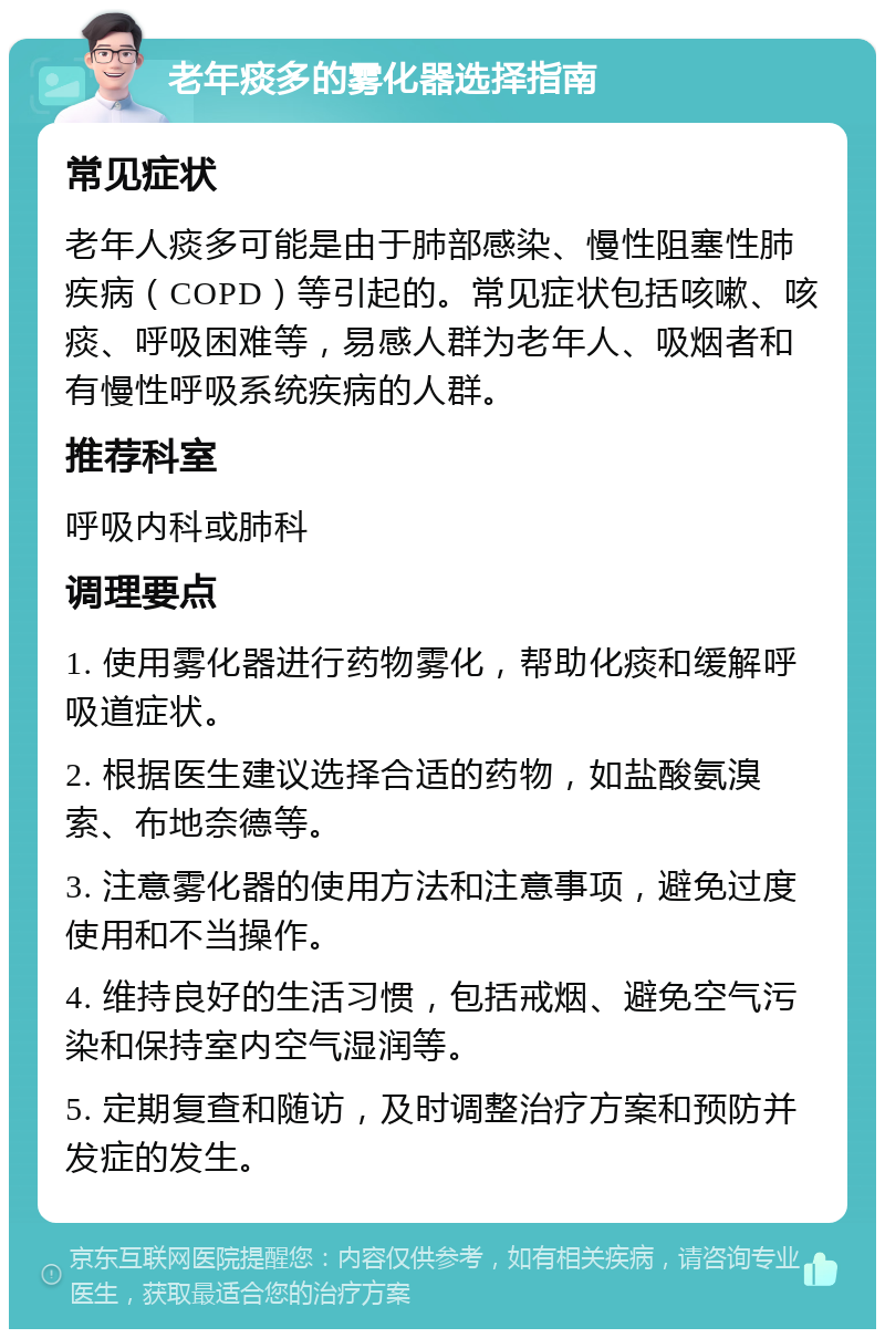 老年痰多的雾化器选择指南 常见症状 老年人痰多可能是由于肺部感染、慢性阻塞性肺疾病（COPD）等引起的。常见症状包括咳嗽、咳痰、呼吸困难等，易感人群为老年人、吸烟者和有慢性呼吸系统疾病的人群。 推荐科室 呼吸内科或肺科 调理要点 1. 使用雾化器进行药物雾化，帮助化痰和缓解呼吸道症状。 2. 根据医生建议选择合适的药物，如盐酸氨溴索、布地奈德等。 3. 注意雾化器的使用方法和注意事项，避免过度使用和不当操作。 4. 维持良好的生活习惯，包括戒烟、避免空气污染和保持室内空气湿润等。 5. 定期复查和随访，及时调整治疗方案和预防并发症的发生。