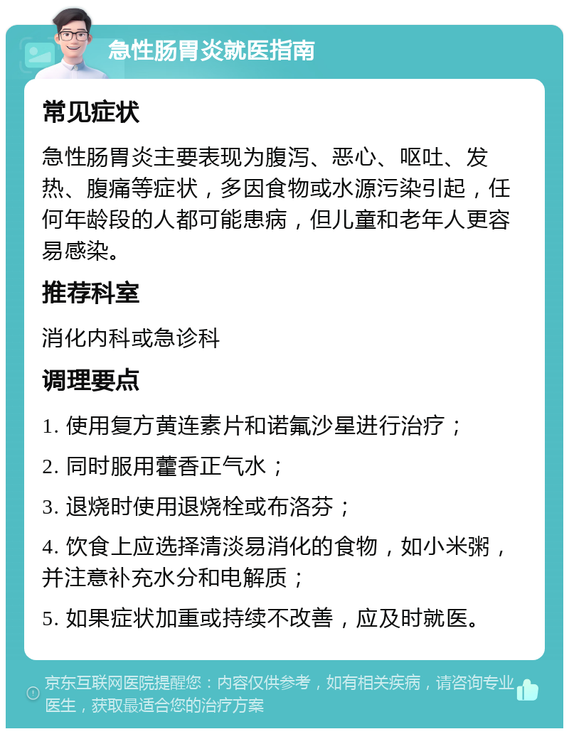 急性肠胃炎就医指南 常见症状 急性肠胃炎主要表现为腹泻、恶心、呕吐、发热、腹痛等症状，多因食物或水源污染引起，任何年龄段的人都可能患病，但儿童和老年人更容易感染。 推荐科室 消化内科或急诊科 调理要点 1. 使用复方黄连素片和诺氟沙星进行治疗； 2. 同时服用藿香正气水； 3. 退烧时使用退烧栓或布洛芬； 4. 饮食上应选择清淡易消化的食物，如小米粥，并注意补充水分和电解质； 5. 如果症状加重或持续不改善，应及时就医。