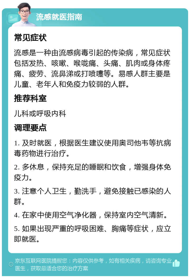 流感就医指南 常见症状 流感是一种由流感病毒引起的传染病，常见症状包括发热、咳嗽、喉咙痛、头痛、肌肉或身体疼痛、疲劳、流鼻涕或打喷嚏等。易感人群主要是儿童、老年人和免疫力较弱的人群。 推荐科室 儿科或呼吸内科 调理要点 1. 及时就医，根据医生建议使用奥司他韦等抗病毒药物进行治疗。 2. 多休息，保持充足的睡眠和饮食，增强身体免疫力。 3. 注意个人卫生，勤洗手，避免接触已感染的人群。 4. 在家中使用空气净化器，保持室内空气清新。 5. 如果出现严重的呼吸困难、胸痛等症状，应立即就医。