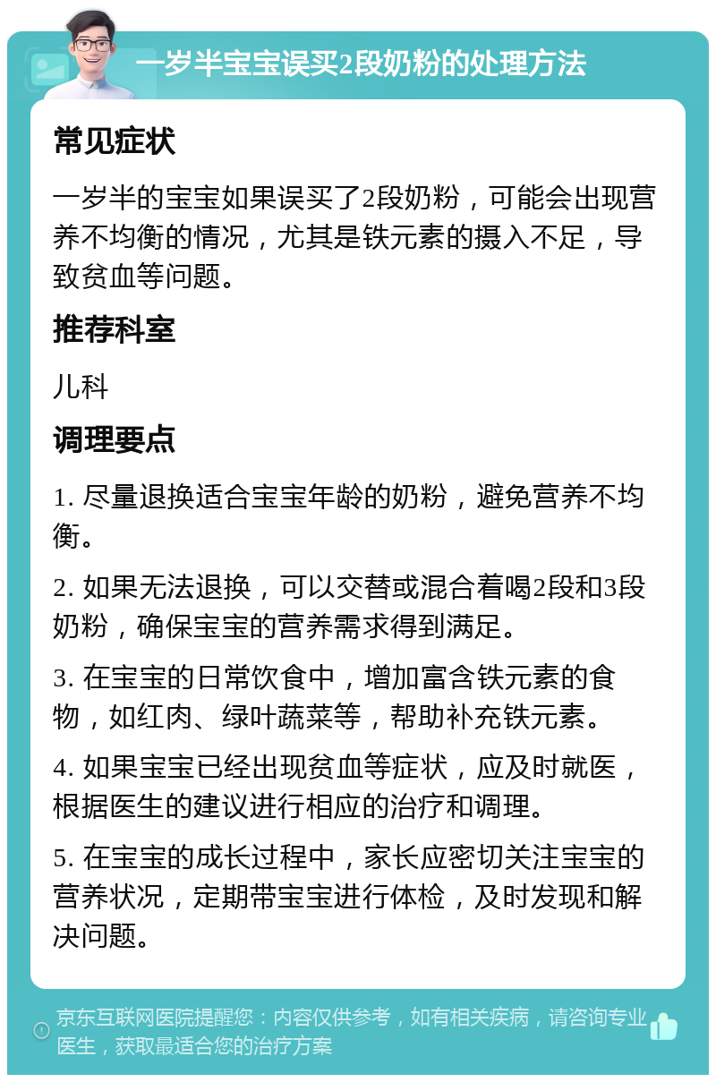 一岁半宝宝误买2段奶粉的处理方法 常见症状 一岁半的宝宝如果误买了2段奶粉，可能会出现营养不均衡的情况，尤其是铁元素的摄入不足，导致贫血等问题。 推荐科室 儿科 调理要点 1. 尽量退换适合宝宝年龄的奶粉，避免营养不均衡。 2. 如果无法退换，可以交替或混合着喝2段和3段奶粉，确保宝宝的营养需求得到满足。 3. 在宝宝的日常饮食中，增加富含铁元素的食物，如红肉、绿叶蔬菜等，帮助补充铁元素。 4. 如果宝宝已经出现贫血等症状，应及时就医，根据医生的建议进行相应的治疗和调理。 5. 在宝宝的成长过程中，家长应密切关注宝宝的营养状况，定期带宝宝进行体检，及时发现和解决问题。