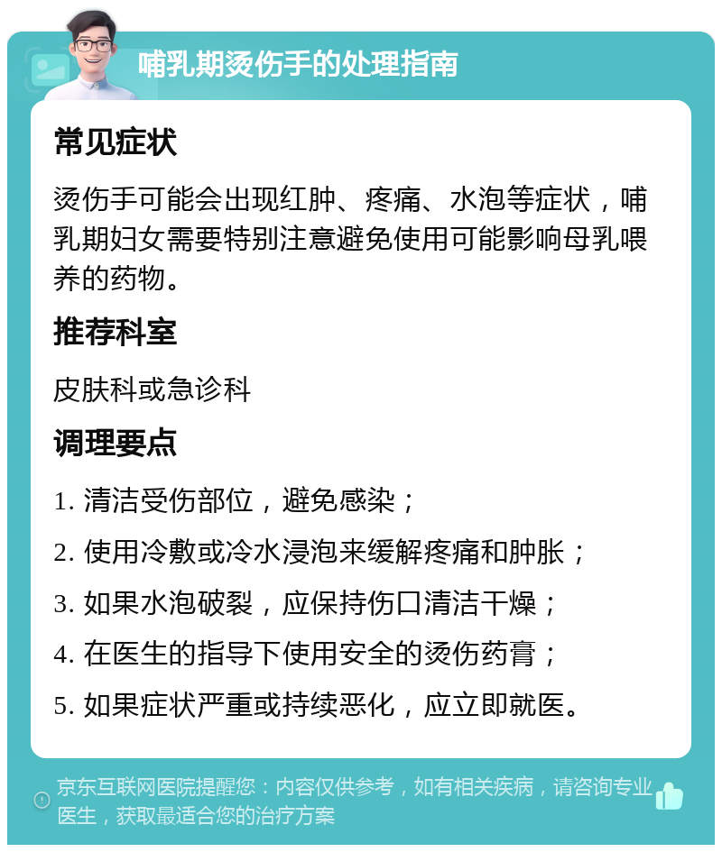 哺乳期烫伤手的处理指南 常见症状 烫伤手可能会出现红肿、疼痛、水泡等症状，哺乳期妇女需要特别注意避免使用可能影响母乳喂养的药物。 推荐科室 皮肤科或急诊科 调理要点 1. 清洁受伤部位，避免感染； 2. 使用冷敷或冷水浸泡来缓解疼痛和肿胀； 3. 如果水泡破裂，应保持伤口清洁干燥； 4. 在医生的指导下使用安全的烫伤药膏； 5. 如果症状严重或持续恶化，应立即就医。