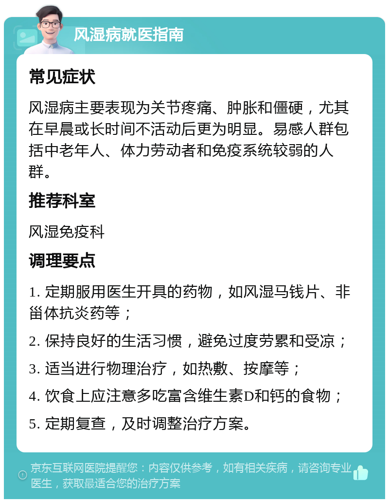 风湿病就医指南 常见症状 风湿病主要表现为关节疼痛、肿胀和僵硬，尤其在早晨或长时间不活动后更为明显。易感人群包括中老年人、体力劳动者和免疫系统较弱的人群。 推荐科室 风湿免疫科 调理要点 1. 定期服用医生开具的药物，如风湿马钱片、非甾体抗炎药等； 2. 保持良好的生活习惯，避免过度劳累和受凉； 3. 适当进行物理治疗，如热敷、按摩等； 4. 饮食上应注意多吃富含维生素D和钙的食物； 5. 定期复查，及时调整治疗方案。