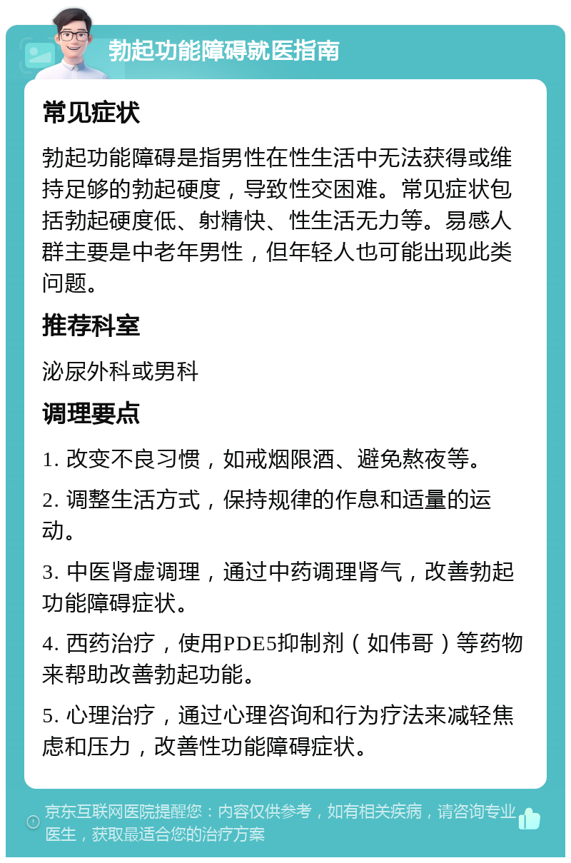 勃起功能障碍就医指南 常见症状 勃起功能障碍是指男性在性生活中无法获得或维持足够的勃起硬度，导致性交困难。常见症状包括勃起硬度低、射精快、性生活无力等。易感人群主要是中老年男性，但年轻人也可能出现此类问题。 推荐科室 泌尿外科或男科 调理要点 1. 改变不良习惯，如戒烟限酒、避免熬夜等。 2. 调整生活方式，保持规律的作息和适量的运动。 3. 中医肾虚调理，通过中药调理肾气，改善勃起功能障碍症状。 4. 西药治疗，使用PDE5抑制剂（如伟哥）等药物来帮助改善勃起功能。 5. 心理治疗，通过心理咨询和行为疗法来减轻焦虑和压力，改善性功能障碍症状。