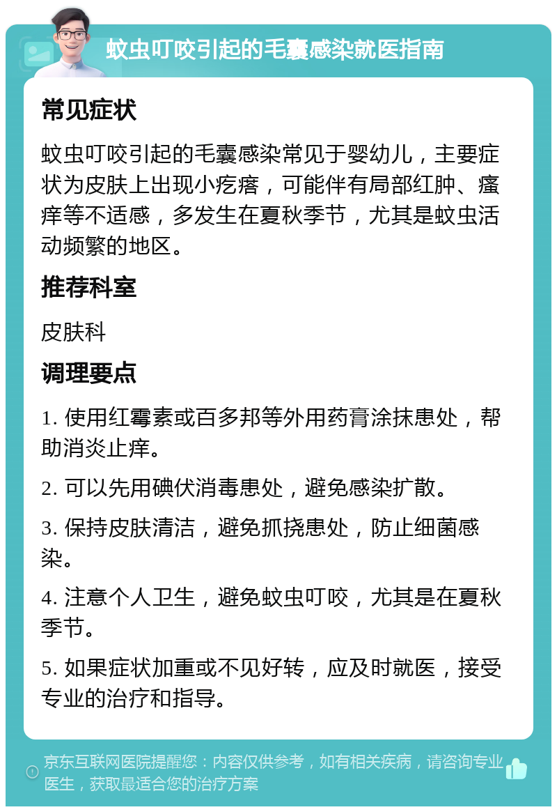 蚊虫叮咬引起的毛囊感染就医指南 常见症状 蚊虫叮咬引起的毛囊感染常见于婴幼儿，主要症状为皮肤上出现小疙瘩，可能伴有局部红肿、瘙痒等不适感，多发生在夏秋季节，尤其是蚊虫活动频繁的地区。 推荐科室 皮肤科 调理要点 1. 使用红霉素或百多邦等外用药膏涂抹患处，帮助消炎止痒。 2. 可以先用碘伏消毒患处，避免感染扩散。 3. 保持皮肤清洁，避免抓挠患处，防止细菌感染。 4. 注意个人卫生，避免蚊虫叮咬，尤其是在夏秋季节。 5. 如果症状加重或不见好转，应及时就医，接受专业的治疗和指导。