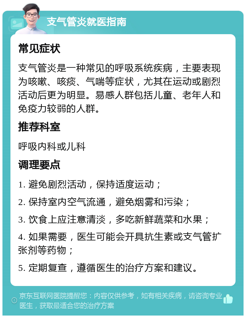 支气管炎就医指南 常见症状 支气管炎是一种常见的呼吸系统疾病，主要表现为咳嗽、咳痰、气喘等症状，尤其在运动或剧烈活动后更为明显。易感人群包括儿童、老年人和免疫力较弱的人群。 推荐科室 呼吸内科或儿科 调理要点 1. 避免剧烈活动，保持适度运动； 2. 保持室内空气流通，避免烟雾和污染； 3. 饮食上应注意清淡，多吃新鲜蔬菜和水果； 4. 如果需要，医生可能会开具抗生素或支气管扩张剂等药物； 5. 定期复查，遵循医生的治疗方案和建议。