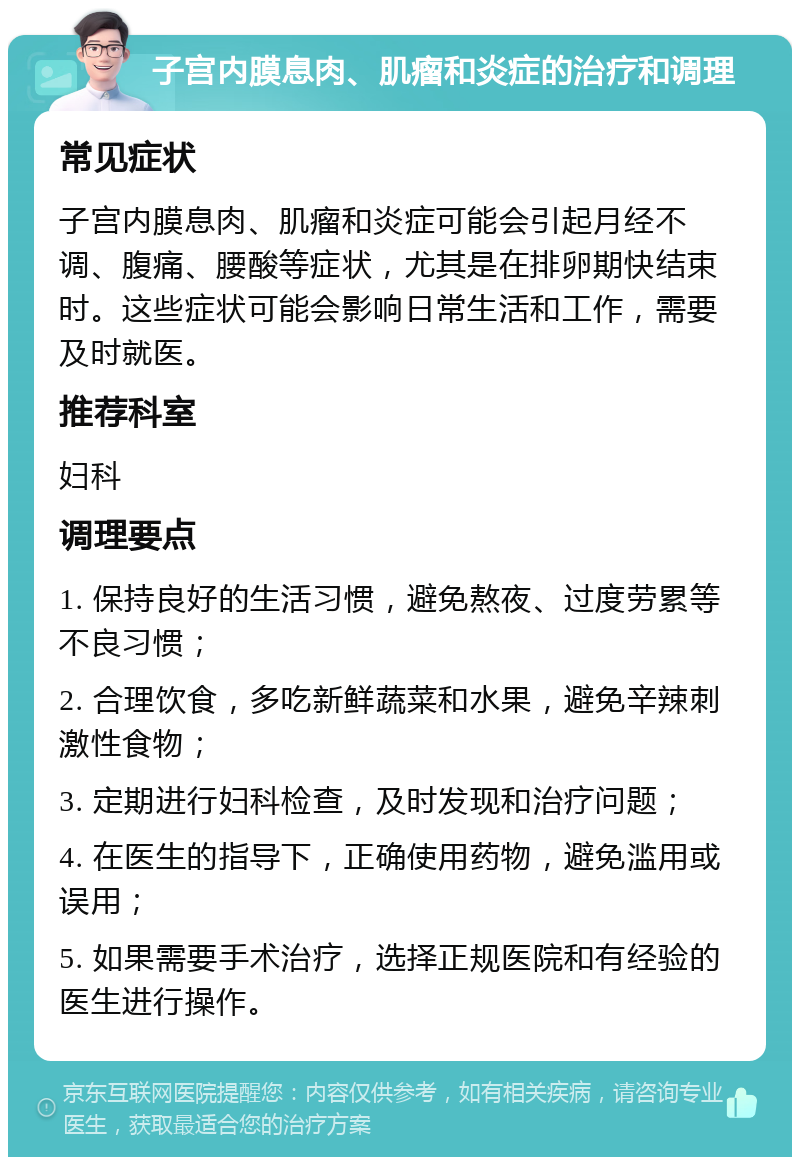 子宫内膜息肉、肌瘤和炎症的治疗和调理 常见症状 子宫内膜息肉、肌瘤和炎症可能会引起月经不调、腹痛、腰酸等症状，尤其是在排卵期快结束时。这些症状可能会影响日常生活和工作，需要及时就医。 推荐科室 妇科 调理要点 1. 保持良好的生活习惯，避免熬夜、过度劳累等不良习惯； 2. 合理饮食，多吃新鲜蔬菜和水果，避免辛辣刺激性食物； 3. 定期进行妇科检查，及时发现和治疗问题； 4. 在医生的指导下，正确使用药物，避免滥用或误用； 5. 如果需要手术治疗，选择正规医院和有经验的医生进行操作。