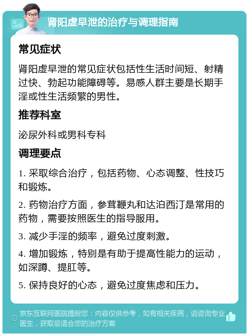 肾阳虚早泄的治疗与调理指南 常见症状 肾阳虚早泄的常见症状包括性生活时间短、射精过快、勃起功能障碍等。易感人群主要是长期手淫或性生活频繁的男性。 推荐科室 泌尿外科或男科专科 调理要点 1. 采取综合治疗，包括药物、心态调整、性技巧和锻炼。 2. 药物治疗方面，参茸鞭丸和达泊西汀是常用的药物，需要按照医生的指导服用。 3. 减少手淫的频率，避免过度刺激。 4. 增加锻炼，特别是有助于提高性能力的运动，如深蹲、提肛等。 5. 保持良好的心态，避免过度焦虑和压力。