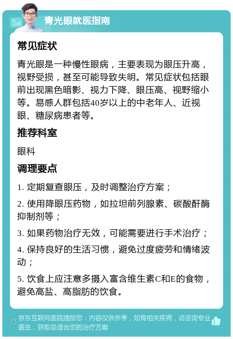 青光眼就医指南 常见症状 青光眼是一种慢性眼病，主要表现为眼压升高，视野受损，甚至可能导致失明。常见症状包括眼前出现黑色暗影、视力下降、眼压高、视野缩小等。易感人群包括40岁以上的中老年人、近视眼、糖尿病患者等。 推荐科室 眼科 调理要点 1. 定期复查眼压，及时调整治疗方案； 2. 使用降眼压药物，如拉坦前列腺素、碳酸酐酶抑制剂等； 3. 如果药物治疗无效，可能需要进行手术治疗； 4. 保持良好的生活习惯，避免过度疲劳和情绪波动； 5. 饮食上应注意多摄入富含维生素C和E的食物，避免高盐、高脂肪的饮食。