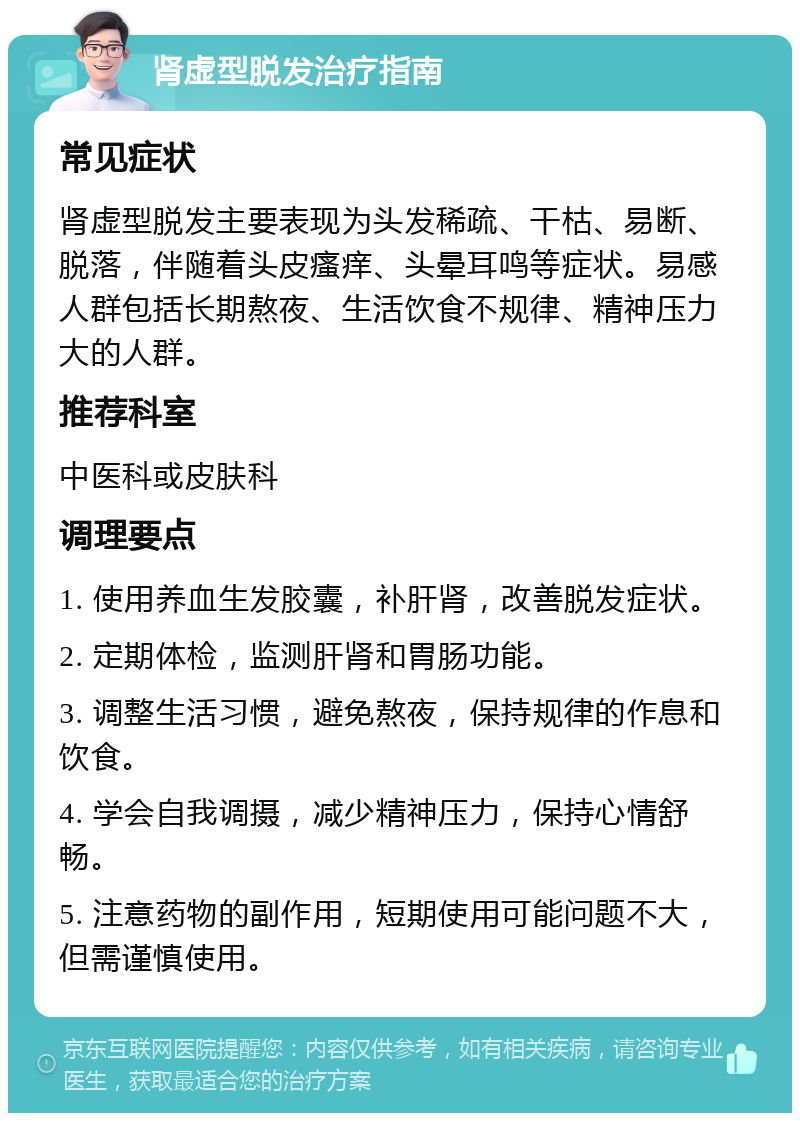 肾虚型脱发治疗指南 常见症状 肾虚型脱发主要表现为头发稀疏、干枯、易断、脱落，伴随着头皮瘙痒、头晕耳鸣等症状。易感人群包括长期熬夜、生活饮食不规律、精神压力大的人群。 推荐科室 中医科或皮肤科 调理要点 1. 使用养血生发胶囊，补肝肾，改善脱发症状。 2. 定期体检，监测肝肾和胃肠功能。 3. 调整生活习惯，避免熬夜，保持规律的作息和饮食。 4. 学会自我调摄，减少精神压力，保持心情舒畅。 5. 注意药物的副作用，短期使用可能问题不大，但需谨慎使用。