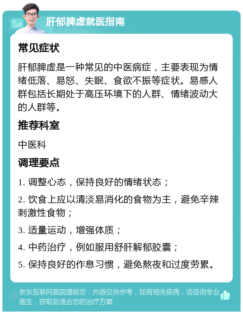 肝郁脾虚就医指南 常见症状 肝郁脾虚是一种常见的中医病症，主要表现为情绪低落、易怒、失眠、食欲不振等症状。易感人群包括长期处于高压环境下的人群、情绪波动大的人群等。 推荐科室 中医科 调理要点 1. 调整心态，保持良好的情绪状态； 2. 饮食上应以清淡易消化的食物为主，避免辛辣刺激性食物； 3. 适量运动，增强体质； 4. 中药治疗，例如服用舒肝解郁胶囊； 5. 保持良好的作息习惯，避免熬夜和过度劳累。