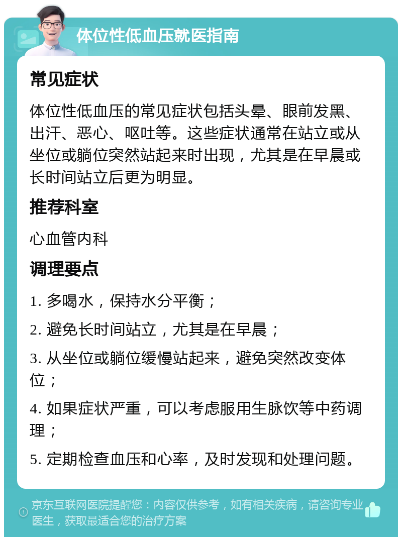 体位性低血压就医指南 常见症状 体位性低血压的常见症状包括头晕、眼前发黑、出汗、恶心、呕吐等。这些症状通常在站立或从坐位或躺位突然站起来时出现，尤其是在早晨或长时间站立后更为明显。 推荐科室 心血管内科 调理要点 1. 多喝水，保持水分平衡； 2. 避免长时间站立，尤其是在早晨； 3. 从坐位或躺位缓慢站起来，避免突然改变体位； 4. 如果症状严重，可以考虑服用生脉饮等中药调理； 5. 定期检查血压和心率，及时发现和处理问题。