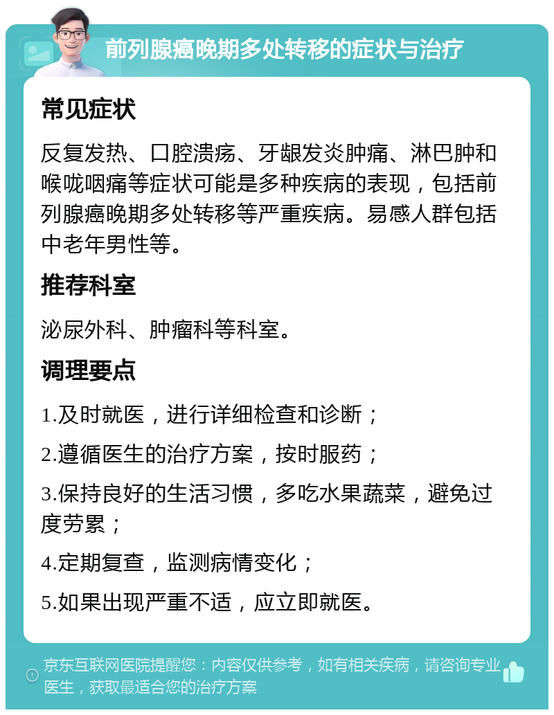 前列腺癌晚期多处转移的症状与治疗 常见症状 反复发热、口腔溃疡、牙龈发炎肿痛、淋巴肿和喉咙咽痛等症状可能是多种疾病的表现，包括前列腺癌晚期多处转移等严重疾病。易感人群包括中老年男性等。 推荐科室 泌尿外科、肿瘤科等科室。 调理要点 1.及时就医，进行详细检查和诊断； 2.遵循医生的治疗方案，按时服药； 3.保持良好的生活习惯，多吃水果蔬菜，避免过度劳累； 4.定期复查，监测病情变化； 5.如果出现严重不适，应立即就医。