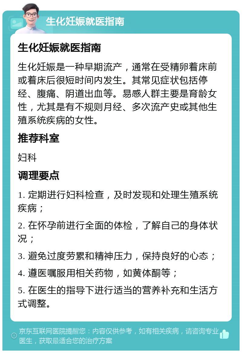 生化妊娠就医指南 生化妊娠就医指南 生化妊娠是一种早期流产，通常在受精卵着床前或着床后很短时间内发生。其常见症状包括停经、腹痛、阴道出血等。易感人群主要是育龄女性，尤其是有不规则月经、多次流产史或其他生殖系统疾病的女性。 推荐科室 妇科 调理要点 1. 定期进行妇科检查，及时发现和处理生殖系统疾病； 2. 在怀孕前进行全面的体检，了解自己的身体状况； 3. 避免过度劳累和精神压力，保持良好的心态； 4. 遵医嘱服用相关药物，如黄体酮等； 5. 在医生的指导下进行适当的营养补充和生活方式调整。