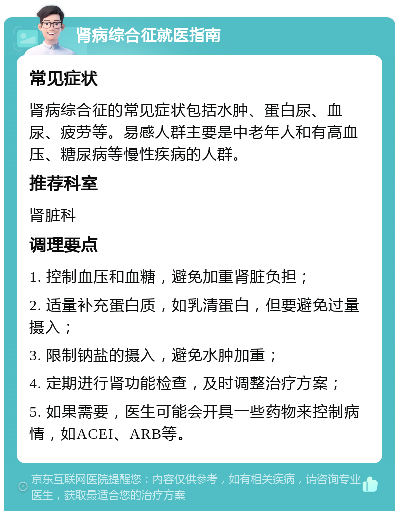 肾病综合征就医指南 常见症状 肾病综合征的常见症状包括水肿、蛋白尿、血尿、疲劳等。易感人群主要是中老年人和有高血压、糖尿病等慢性疾病的人群。 推荐科室 肾脏科 调理要点 1. 控制血压和血糖，避免加重肾脏负担； 2. 适量补充蛋白质，如乳清蛋白，但要避免过量摄入； 3. 限制钠盐的摄入，避免水肿加重； 4. 定期进行肾功能检查，及时调整治疗方案； 5. 如果需要，医生可能会开具一些药物来控制病情，如ACEI、ARB等。