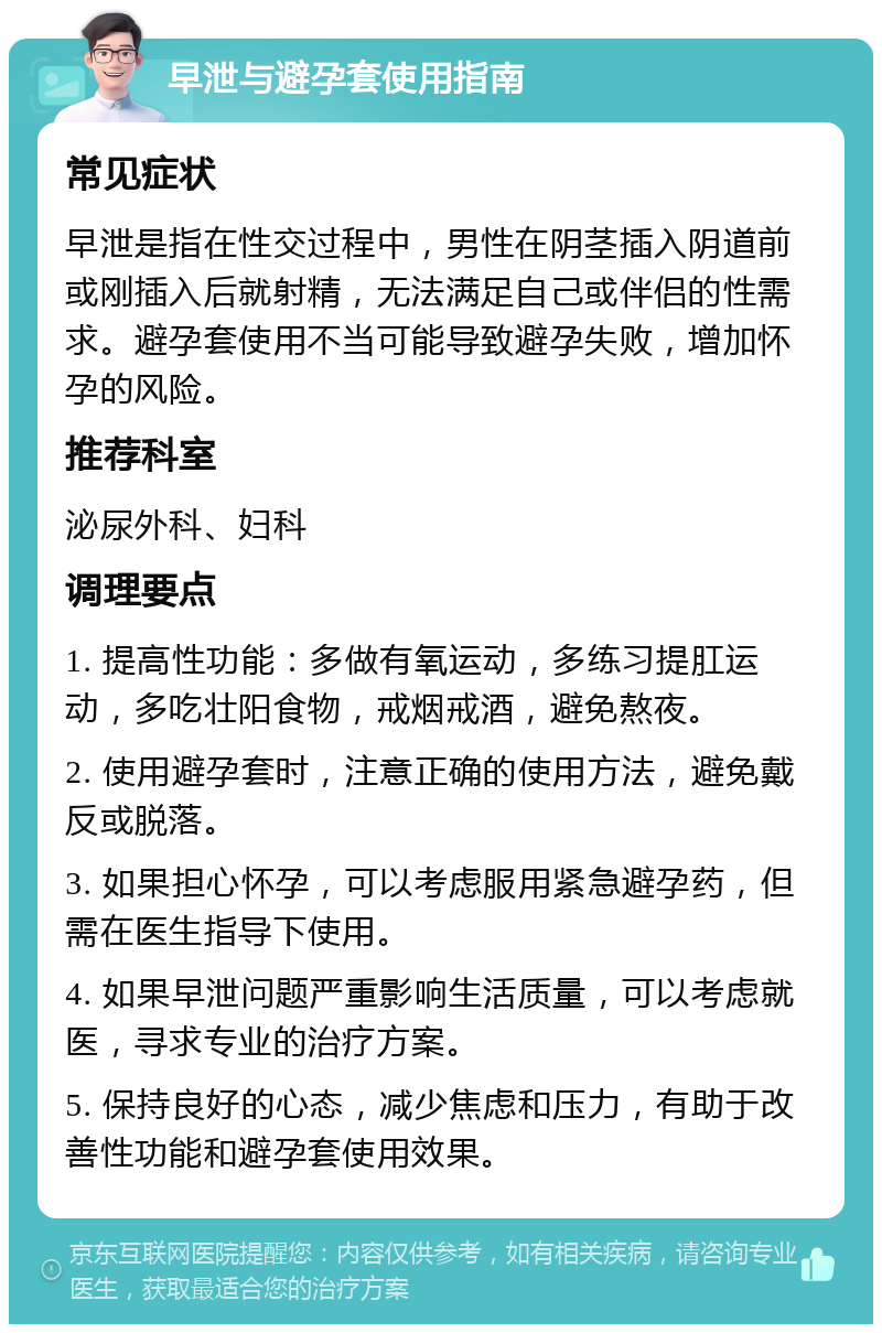 早泄与避孕套使用指南 常见症状 早泄是指在性交过程中，男性在阴茎插入阴道前或刚插入后就射精，无法满足自己或伴侣的性需求。避孕套使用不当可能导致避孕失败，增加怀孕的风险。 推荐科室 泌尿外科、妇科 调理要点 1. 提高性功能：多做有氧运动，多练习提肛运动，多吃壮阳食物，戒烟戒酒，避免熬夜。 2. 使用避孕套时，注意正确的使用方法，避免戴反或脱落。 3. 如果担心怀孕，可以考虑服用紧急避孕药，但需在医生指导下使用。 4. 如果早泄问题严重影响生活质量，可以考虑就医，寻求专业的治疗方案。 5. 保持良好的心态，减少焦虑和压力，有助于改善性功能和避孕套使用效果。