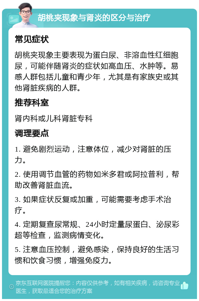 胡桃夹现象与肾炎的区分与治疗 常见症状 胡桃夹现象主要表现为蛋白尿、非溶血性红细胞尿，可能伴随肾炎的症状如高血压、水肿等。易感人群包括儿童和青少年，尤其是有家族史或其他肾脏疾病的人群。 推荐科室 肾内科或儿科肾脏专科 调理要点 1. 避免剧烈运动，注意体位，减少对肾脏的压力。 2. 使用调节血管的药物如米多君或阿拉普利，帮助改善肾脏血流。 3. 如果症状反复或加重，可能需要考虑手术治疗。 4. 定期复查尿常规、24小时定量尿蛋白、泌尿彩超等检查，监测病情变化。 5. 注意血压控制，避免感染，保持良好的生活习惯和饮食习惯，增强免疫力。