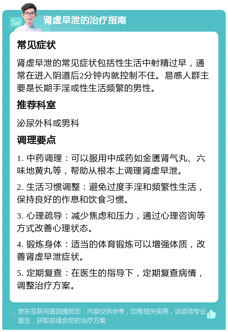 肾虚早泄的治疗指南 常见症状 肾虚早泄的常见症状包括性生活中射精过早，通常在进入阴道后2分钟内就控制不住。易感人群主要是长期手淫或性生活频繁的男性。 推荐科室 泌尿外科或男科 调理要点 1. 中药调理：可以服用中成药如金匮肾气丸、六味地黄丸等，帮助从根本上调理肾虚早泄。 2. 生活习惯调整：避免过度手淫和频繁性生活，保持良好的作息和饮食习惯。 3. 心理疏导：减少焦虑和压力，通过心理咨询等方式改善心理状态。 4. 锻炼身体：适当的体育锻炼可以增强体质，改善肾虚早泄症状。 5. 定期复查：在医生的指导下，定期复查病情，调整治疗方案。