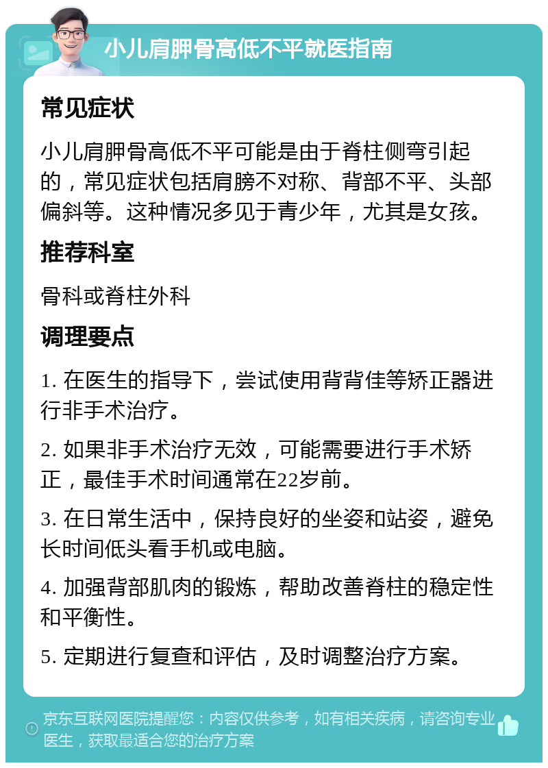 小儿肩胛骨高低不平就医指南 常见症状 小儿肩胛骨高低不平可能是由于脊柱侧弯引起的，常见症状包括肩膀不对称、背部不平、头部偏斜等。这种情况多见于青少年，尤其是女孩。 推荐科室 骨科或脊柱外科 调理要点 1. 在医生的指导下，尝试使用背背佳等矫正器进行非手术治疗。 2. 如果非手术治疗无效，可能需要进行手术矫正，最佳手术时间通常在22岁前。 3. 在日常生活中，保持良好的坐姿和站姿，避免长时间低头看手机或电脑。 4. 加强背部肌肉的锻炼，帮助改善脊柱的稳定性和平衡性。 5. 定期进行复查和评估，及时调整治疗方案。