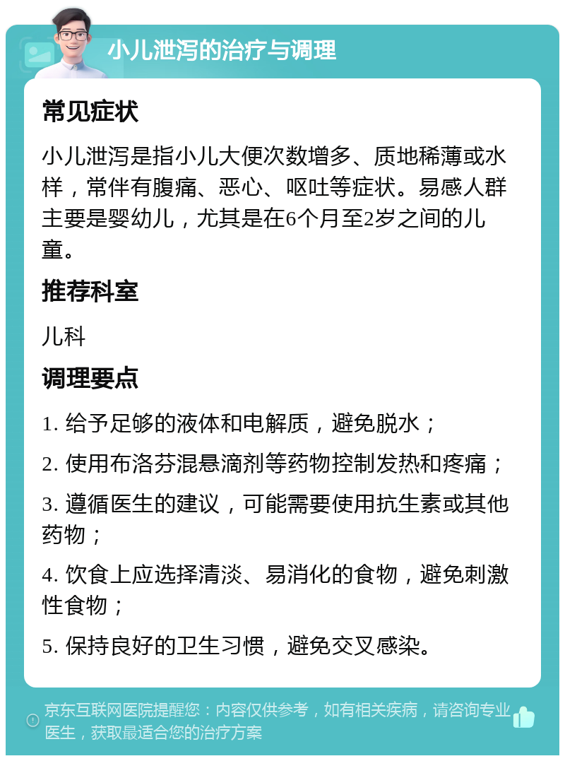 小儿泄泻的治疗与调理 常见症状 小儿泄泻是指小儿大便次数增多、质地稀薄或水样，常伴有腹痛、恶心、呕吐等症状。易感人群主要是婴幼儿，尤其是在6个月至2岁之间的儿童。 推荐科室 儿科 调理要点 1. 给予足够的液体和电解质，避免脱水； 2. 使用布洛芬混悬滴剂等药物控制发热和疼痛； 3. 遵循医生的建议，可能需要使用抗生素或其他药物； 4. 饮食上应选择清淡、易消化的食物，避免刺激性食物； 5. 保持良好的卫生习惯，避免交叉感染。