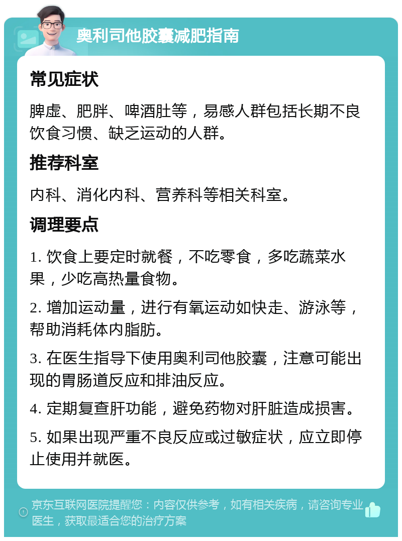 奥利司他胶囊减肥指南 常见症状 脾虚、肥胖、啤酒肚等，易感人群包括长期不良饮食习惯、缺乏运动的人群。 推荐科室 内科、消化内科、营养科等相关科室。 调理要点 1. 饮食上要定时就餐，不吃零食，多吃蔬菜水果，少吃高热量食物。 2. 增加运动量，进行有氧运动如快走、游泳等，帮助消耗体内脂肪。 3. 在医生指导下使用奥利司他胶囊，注意可能出现的胃肠道反应和排油反应。 4. 定期复查肝功能，避免药物对肝脏造成损害。 5. 如果出现严重不良反应或过敏症状，应立即停止使用并就医。