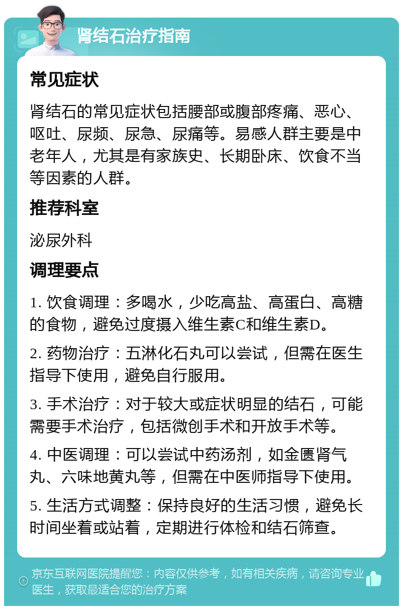 肾结石治疗指南 常见症状 肾结石的常见症状包括腰部或腹部疼痛、恶心、呕吐、尿频、尿急、尿痛等。易感人群主要是中老年人，尤其是有家族史、长期卧床、饮食不当等因素的人群。 推荐科室 泌尿外科 调理要点 1. 饮食调理：多喝水，少吃高盐、高蛋白、高糖的食物，避免过度摄入维生素C和维生素D。 2. 药物治疗：五淋化石丸可以尝试，但需在医生指导下使用，避免自行服用。 3. 手术治疗：对于较大或症状明显的结石，可能需要手术治疗，包括微创手术和开放手术等。 4. 中医调理：可以尝试中药汤剂，如金匮肾气丸、六味地黄丸等，但需在中医师指导下使用。 5. 生活方式调整：保持良好的生活习惯，避免长时间坐着或站着，定期进行体检和结石筛查。