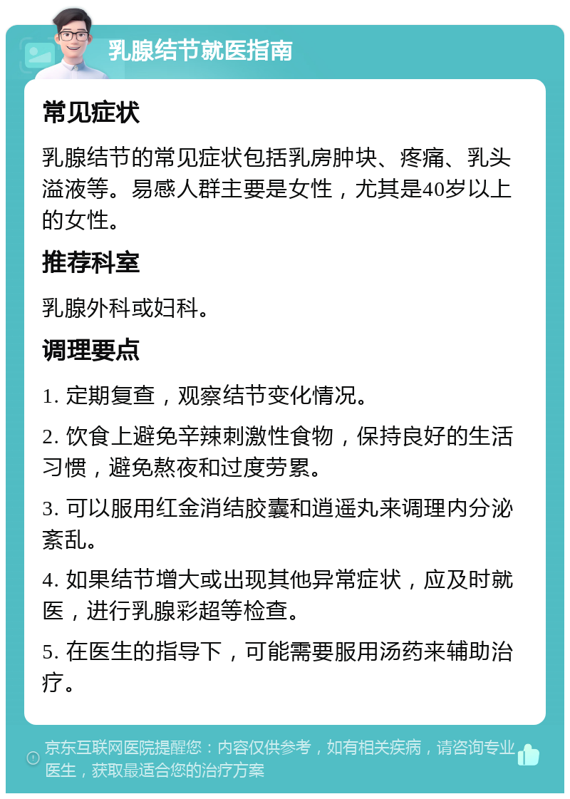 乳腺结节就医指南 常见症状 乳腺结节的常见症状包括乳房肿块、疼痛、乳头溢液等。易感人群主要是女性，尤其是40岁以上的女性。 推荐科室 乳腺外科或妇科。 调理要点 1. 定期复查，观察结节变化情况。 2. 饮食上避免辛辣刺激性食物，保持良好的生活习惯，避免熬夜和过度劳累。 3. 可以服用红金消结胶囊和逍遥丸来调理内分泌紊乱。 4. 如果结节增大或出现其他异常症状，应及时就医，进行乳腺彩超等检查。 5. 在医生的指导下，可能需要服用汤药来辅助治疗。