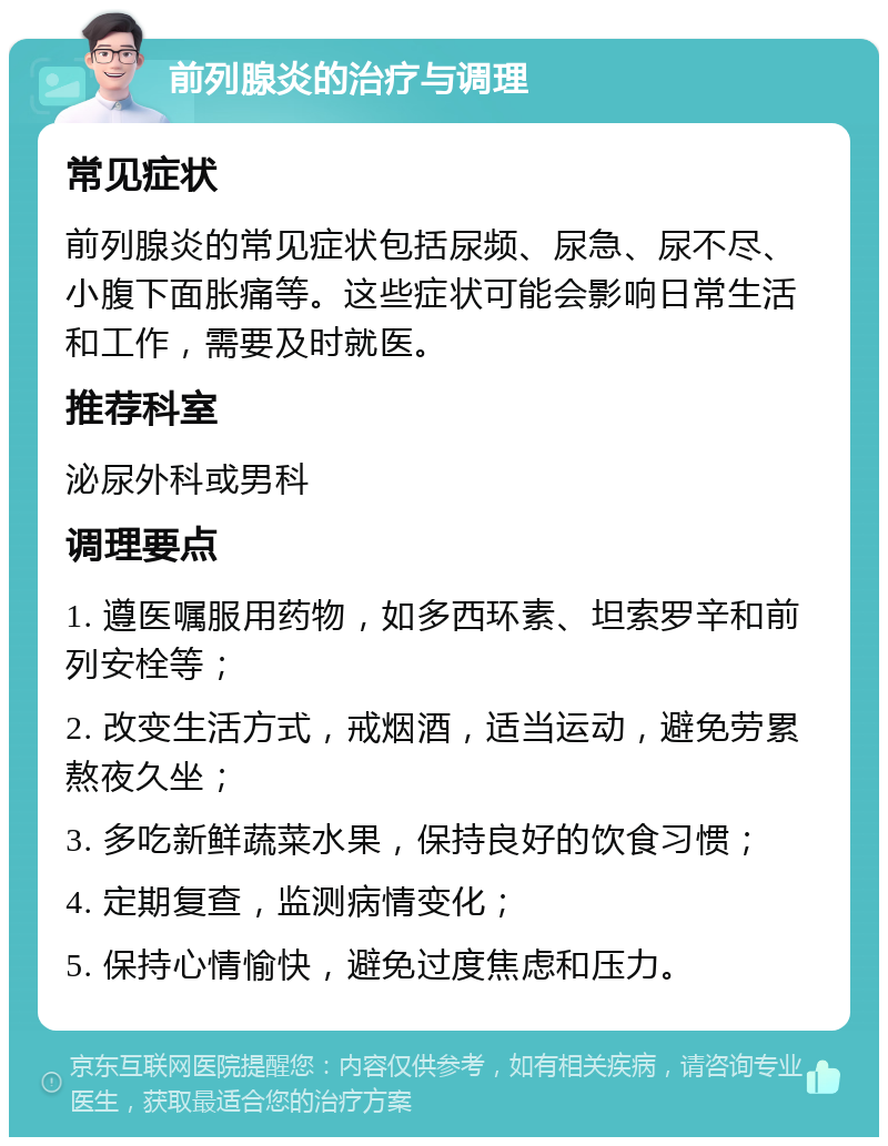 前列腺炎的治疗与调理 常见症状 前列腺炎的常见症状包括尿频、尿急、尿不尽、小腹下面胀痛等。这些症状可能会影响日常生活和工作，需要及时就医。 推荐科室 泌尿外科或男科 调理要点 1. 遵医嘱服用药物，如多西环素、坦索罗辛和前列安栓等； 2. 改变生活方式，戒烟酒，适当运动，避免劳累熬夜久坐； 3. 多吃新鲜蔬菜水果，保持良好的饮食习惯； 4. 定期复查，监测病情变化； 5. 保持心情愉快，避免过度焦虑和压力。