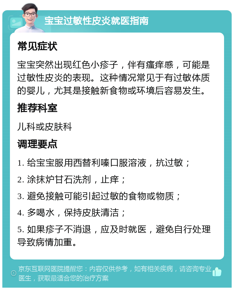 宝宝过敏性皮炎就医指南 常见症状 宝宝突然出现红色小疹子，伴有瘙痒感，可能是过敏性皮炎的表现。这种情况常见于有过敏体质的婴儿，尤其是接触新食物或环境后容易发生。 推荐科室 儿科或皮肤科 调理要点 1. 给宝宝服用西替利嗪口服溶液，抗过敏； 2. 涂抹炉甘石洗剂，止痒； 3. 避免接触可能引起过敏的食物或物质； 4. 多喝水，保持皮肤清洁； 5. 如果疹子不消退，应及时就医，避免自行处理导致病情加重。