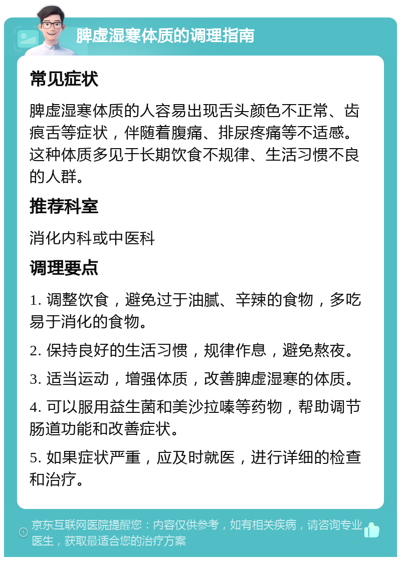 脾虚湿寒体质的调理指南 常见症状 脾虚湿寒体质的人容易出现舌头颜色不正常、齿痕舌等症状，伴随着腹痛、排尿疼痛等不适感。这种体质多见于长期饮食不规律、生活习惯不良的人群。 推荐科室 消化内科或中医科 调理要点 1. 调整饮食，避免过于油腻、辛辣的食物，多吃易于消化的食物。 2. 保持良好的生活习惯，规律作息，避免熬夜。 3. 适当运动，增强体质，改善脾虚湿寒的体质。 4. 可以服用益生菌和美沙拉嗪等药物，帮助调节肠道功能和改善症状。 5. 如果症状严重，应及时就医，进行详细的检查和治疗。