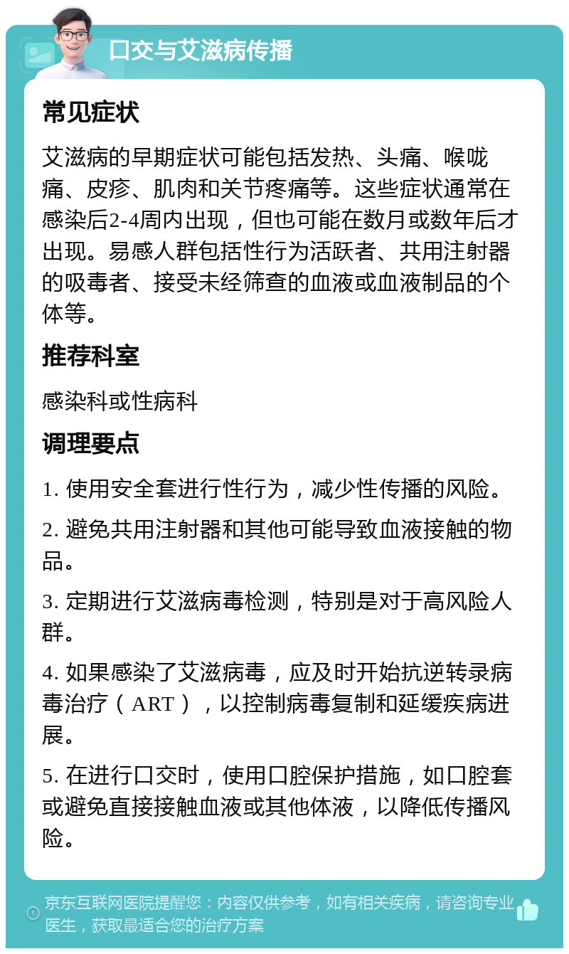 口交与艾滋病传播 常见症状 艾滋病的早期症状可能包括发热、头痛、喉咙痛、皮疹、肌肉和关节疼痛等。这些症状通常在感染后2-4周内出现，但也可能在数月或数年后才出现。易感人群包括性行为活跃者、共用注射器的吸毒者、接受未经筛查的血液或血液制品的个体等。 推荐科室 感染科或性病科 调理要点 1. 使用安全套进行性行为，减少性传播的风险。 2. 避免共用注射器和其他可能导致血液接触的物品。 3. 定期进行艾滋病毒检测，特别是对于高风险人群。 4. 如果感染了艾滋病毒，应及时开始抗逆转录病毒治疗（ART），以控制病毒复制和延缓疾病进展。 5. 在进行口交时，使用口腔保护措施，如口腔套或避免直接接触血液或其他体液，以降低传播风险。