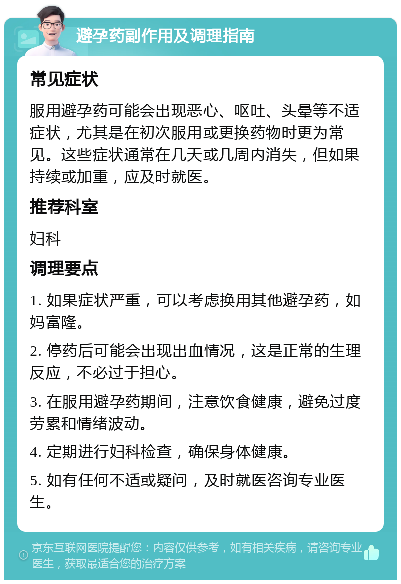 避孕药副作用及调理指南 常见症状 服用避孕药可能会出现恶心、呕吐、头晕等不适症状，尤其是在初次服用或更换药物时更为常见。这些症状通常在几天或几周内消失，但如果持续或加重，应及时就医。 推荐科室 妇科 调理要点 1. 如果症状严重，可以考虑换用其他避孕药，如妈富隆。 2. 停药后可能会出现出血情况，这是正常的生理反应，不必过于担心。 3. 在服用避孕药期间，注意饮食健康，避免过度劳累和情绪波动。 4. 定期进行妇科检查，确保身体健康。 5. 如有任何不适或疑问，及时就医咨询专业医生。