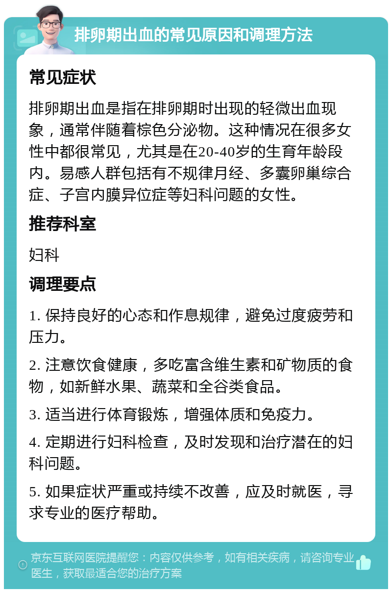 排卵期出血的常见原因和调理方法 常见症状 排卵期出血是指在排卵期时出现的轻微出血现象，通常伴随着棕色分泌物。这种情况在很多女性中都很常见，尤其是在20-40岁的生育年龄段内。易感人群包括有不规律月经、多囊卵巢综合症、子宫内膜异位症等妇科问题的女性。 推荐科室 妇科 调理要点 1. 保持良好的心态和作息规律，避免过度疲劳和压力。 2. 注意饮食健康，多吃富含维生素和矿物质的食物，如新鲜水果、蔬菜和全谷类食品。 3. 适当进行体育锻炼，增强体质和免疫力。 4. 定期进行妇科检查，及时发现和治疗潜在的妇科问题。 5. 如果症状严重或持续不改善，应及时就医，寻求专业的医疗帮助。