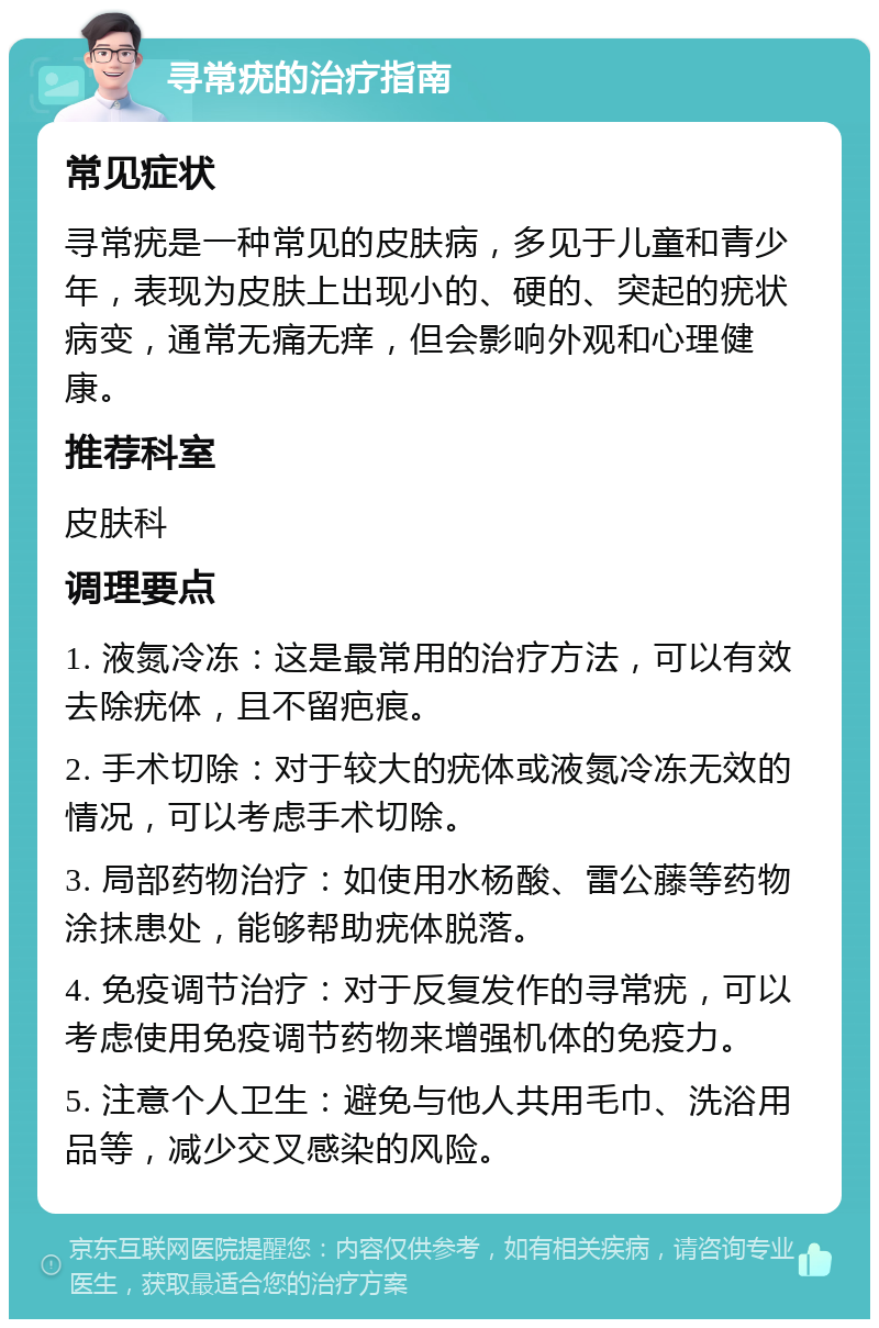 寻常疣的治疗指南 常见症状 寻常疣是一种常见的皮肤病，多见于儿童和青少年，表现为皮肤上出现小的、硬的、突起的疣状病变，通常无痛无痒，但会影响外观和心理健康。 推荐科室 皮肤科 调理要点 1. 液氮冷冻：这是最常用的治疗方法，可以有效去除疣体，且不留疤痕。 2. 手术切除：对于较大的疣体或液氮冷冻无效的情况，可以考虑手术切除。 3. 局部药物治疗：如使用水杨酸、雷公藤等药物涂抹患处，能够帮助疣体脱落。 4. 免疫调节治疗：对于反复发作的寻常疣，可以考虑使用免疫调节药物来增强机体的免疫力。 5. 注意个人卫生：避免与他人共用毛巾、洗浴用品等，减少交叉感染的风险。