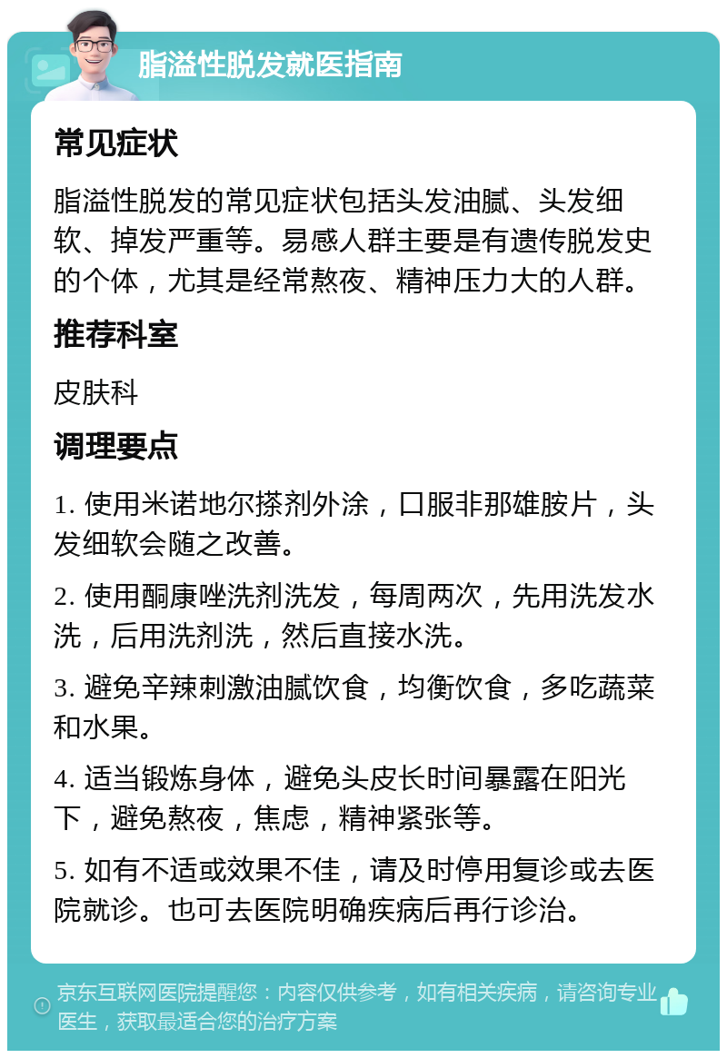 脂溢性脱发就医指南 常见症状 脂溢性脱发的常见症状包括头发油腻、头发细软、掉发严重等。易感人群主要是有遗传脱发史的个体，尤其是经常熬夜、精神压力大的人群。 推荐科室 皮肤科 调理要点 1. 使用米诺地尔搽剂外涂，口服非那雄胺片，头发细软会随之改善。 2. 使用酮康唑洗剂洗发，每周两次，先用洗发水洗，后用洗剂洗，然后直接水洗。 3. 避免辛辣刺激油腻饮食，均衡饮食，多吃蔬菜和水果。 4. 适当锻炼身体，避免头皮长时间暴露在阳光下，避免熬夜，焦虑，精神紧张等。 5. 如有不适或效果不佳，请及时停用复诊或去医院就诊。也可去医院明确疾病后再行诊治。